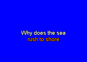 Why does the sea
rush to shore