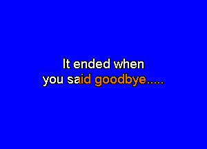 It ended when

you said goodbye .....