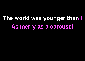 The world was younger than I
As merry as a carousel