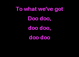 To what we've got

000 doo,
doo doo,

doo doo