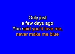 Only just
a few days ago

You said you'd love me,
never make me blue