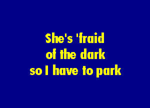 She's 'lmid
of lhe dark

so I have Io park