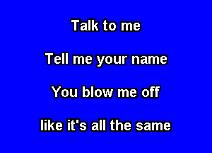 Talk to me

Tell me your name

You blow me off

like it's all the same