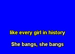 like every girl in history

She bangs, she bangs