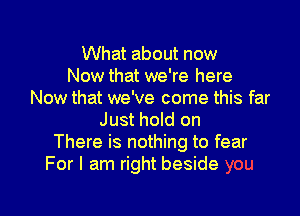 What about now
Now that we're here
Now that we've come this far

Just hold on
There is nothing to fear
For I am right beside