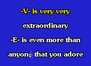 -V- is very very
extraordinary

-E- is even more than

anyonG-E that you adore