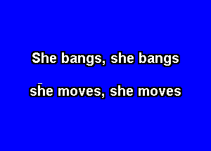 She bangs, she bangs

she moves, she moves