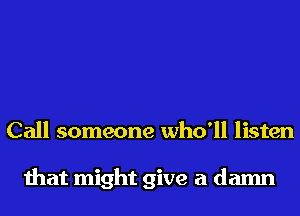 Call someone who'll listen

that might give a damn