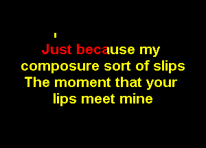 I
Just because my
composure sort of slips

The moment that your
lips meet mine