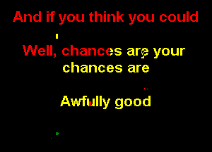 And if you think you could
I
Well, chances are your
chances are

Awfully good