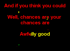 And if you think you could
I
Well, chances arse your
chances are

Awfully good