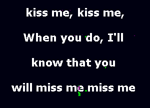kiss me, kiss me,

When you do, I'll

know that you

will miss me miss me
