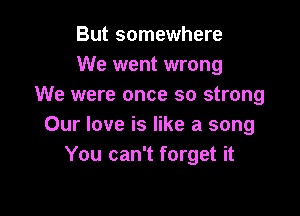 But somewhere
We went wrong
We were once so strong

Our love is like a song
You can't forget it