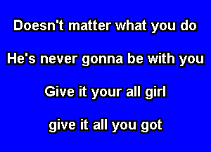 Doesn't matter what you do

He's never gonna be with you

Give it your all girl

give it all you got