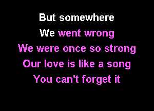 But somewhere
We went wrong
We were once so strong

Our love is like a song
You can't forget it