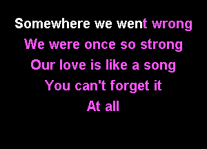 Somewhere we went wrong
We were once so strong
Our love is like a song

You can't forget it
At all