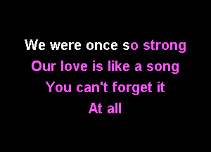 We were once so strong
Our love is like a song

You can't forget it
At all