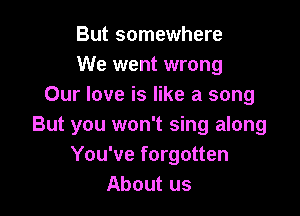 But somewhere
We went wrong
Our love is like a song

But you won't sing along
You've forgotten
About us