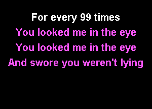 For every 99 times
You looked me in the eye
You looked me in the eye

And swore you weren't lying