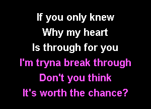 If you only knew
Why my heart
Is through for you

I'm tryna break through
Don't you think
It's worth the chance?