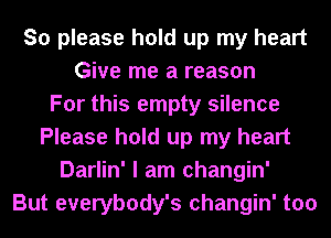 So please hold up my heart
Give me a reason
For this empty silence
Please hold up my heart
Darlin' I am changin'
But everybody's changin' too