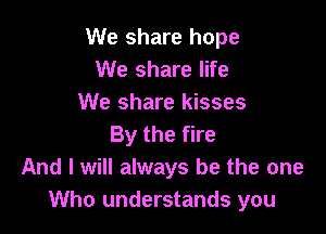 We share hope
We share life
We share kisses

By the fire
And I will always be the one
Who understands you