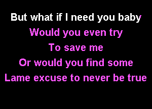 But what if I need you baby
Would you even try
To save me
Or would you find some
Lame excuse to never be true