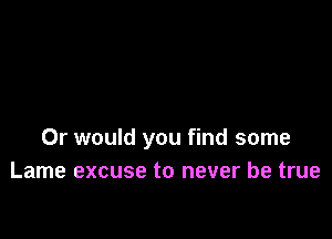 Or would you find some
Lame excuse to never be true