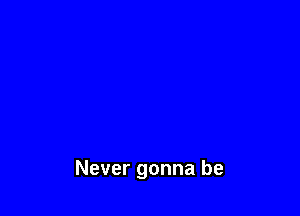 Never gonna be
