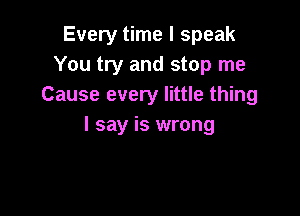 Every time I speak
You try and stop me
Cause every little thing

I say is wrong