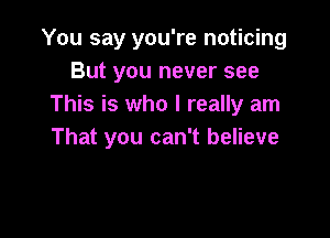 You say you're noticing
But you never see
This is who I really am

That you can't believe