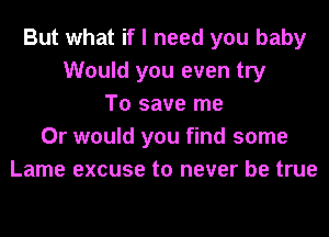 But what if I need you baby
Would you even try
To save me
Or would you find some
Lame excuse to never be true