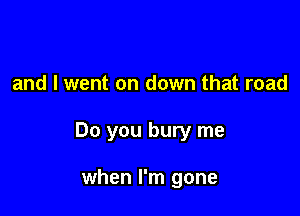 and I went on down that road

Do you bury me

when I'm gone