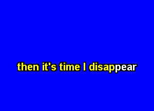 then it's time I disappear