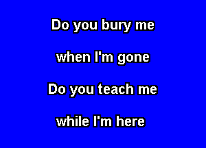 Do you bury me

when I'm gone

Do you teach me

while I'm here