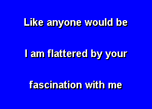 Like anyone would be

I am flattered by your

fascination with me
