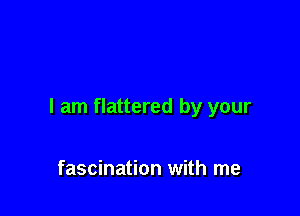 I am flattered by your

fascination with me