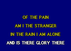 OF THE PAIN

AM I THE STRANGER
IN THE RAIN I AM ALONE
AND IS THERE GLORY THERE