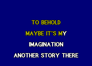 TO BEHOLD

MAYBE IT'S MY
IMAGINATION
ANOTHER STORY THERE