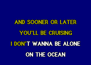 AND SOONER 0R LATER

YOU'LL BE CRUISING
I DON'T WANNA BE ALONE
ON THE OCEAN