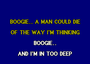 BOOGIE. A MAN COULD DIE

OF THE WAY I'M THINKING
BOOGIE.
AND I'M IN T00 DEEP