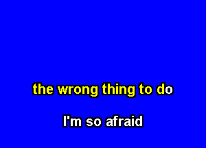 the wrong thing to do

I'm so afraid