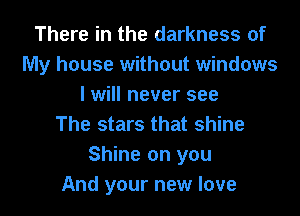There in the darkness of
My house without windows
I will never see
The stars that shine
Shine on you
And your new love