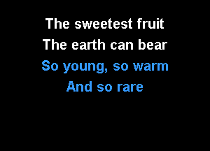 The sweetest fruit
The earth can bear
So young, so warm

And so rare