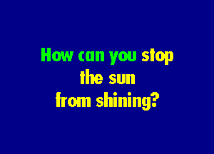 How (on you stop

Ihe sun
Irom shining?