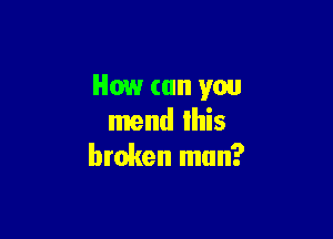 How (till you

mend Ihis
broken man?