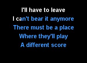 I'll have to leave
I can't bear it anymore
There must be a place

Where they'll play
A different score