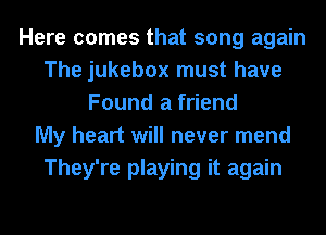 Here comes that song again
The jukebox must have
Found a friend
My heart will never mend
They're playing it again