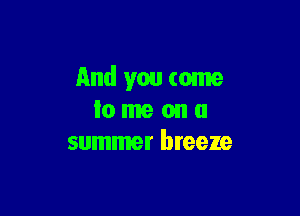 And you come

lo me on a
summer breeze