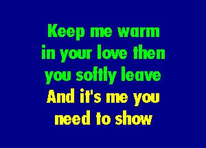 Keep me warm
in your love then

you sollly leave
And iI's me you
need to show